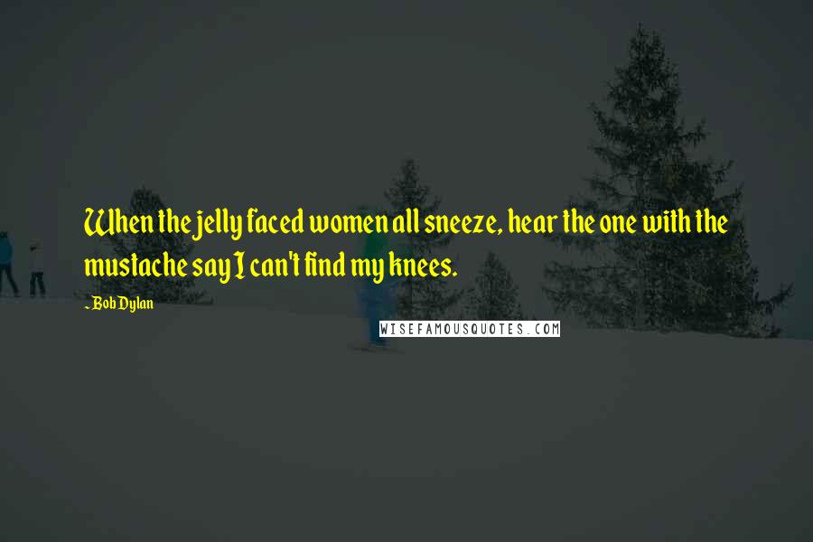 Bob Dylan Quotes: When the jelly faced women all sneeze, hear the one with the mustache say I can't find my knees.