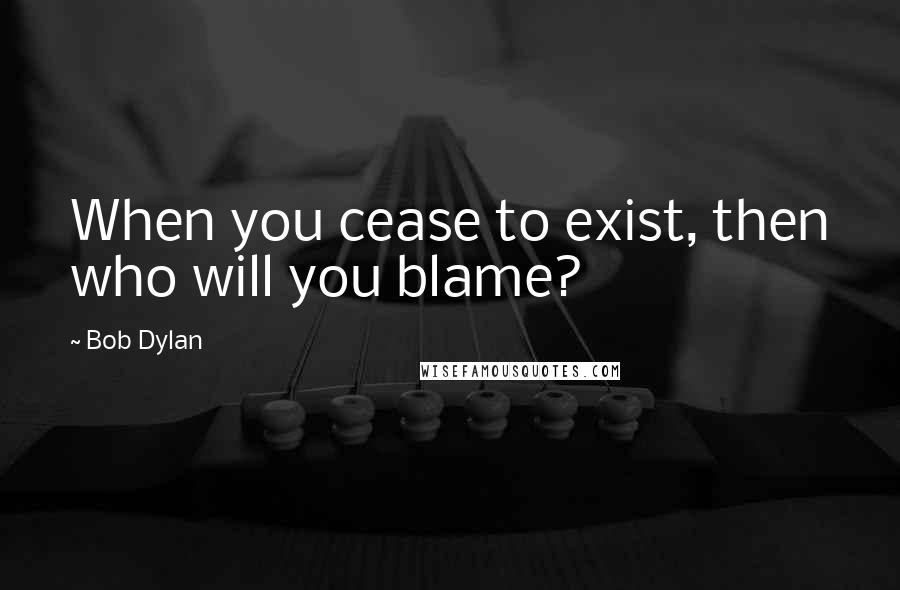 Bob Dylan Quotes: When you cease to exist, then who will you blame?