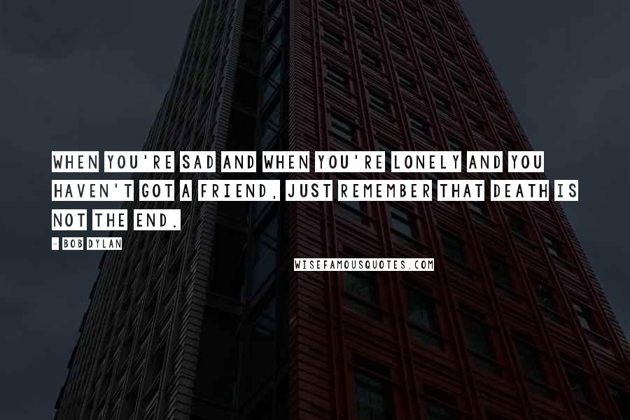 Bob Dylan Quotes: When you're sad and when you're lonely and you haven't got a friend, just remember that death is not the end.