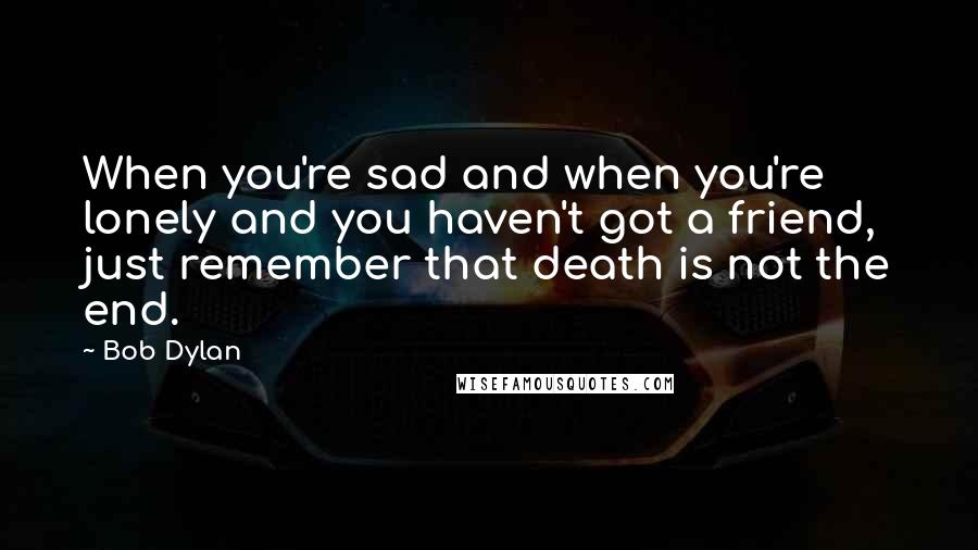 Bob Dylan Quotes: When you're sad and when you're lonely and you haven't got a friend, just remember that death is not the end.