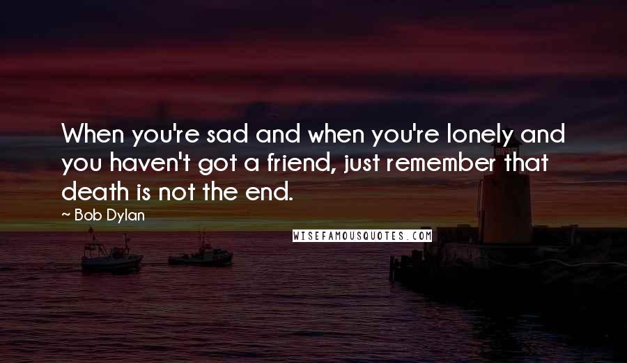 Bob Dylan Quotes: When you're sad and when you're lonely and you haven't got a friend, just remember that death is not the end.