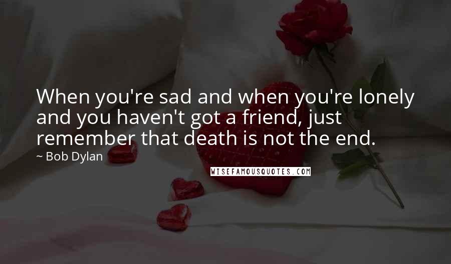 Bob Dylan Quotes: When you're sad and when you're lonely and you haven't got a friend, just remember that death is not the end.