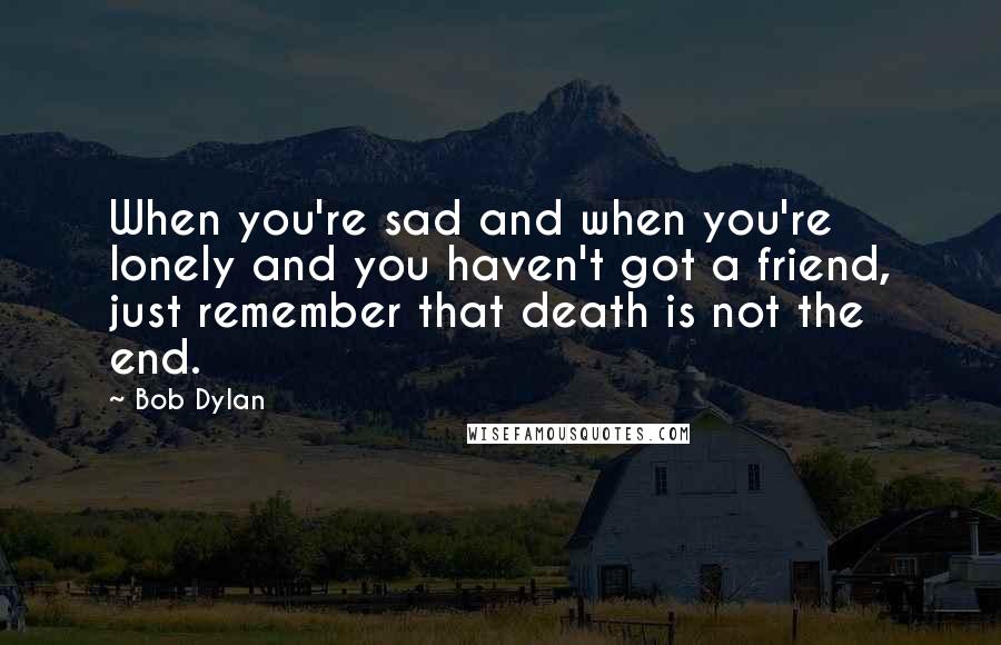 Bob Dylan Quotes: When you're sad and when you're lonely and you haven't got a friend, just remember that death is not the end.