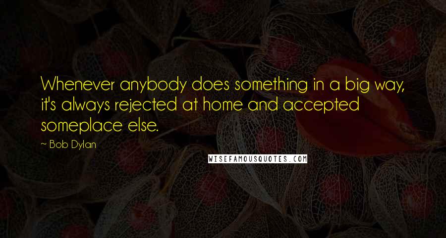 Bob Dylan Quotes: Whenever anybody does something in a big way, it's always rejected at home and accepted someplace else.