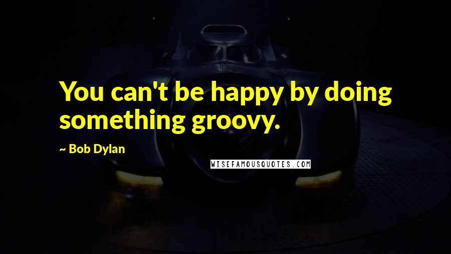 Bob Dylan Quotes: You can't be happy by doing something groovy.