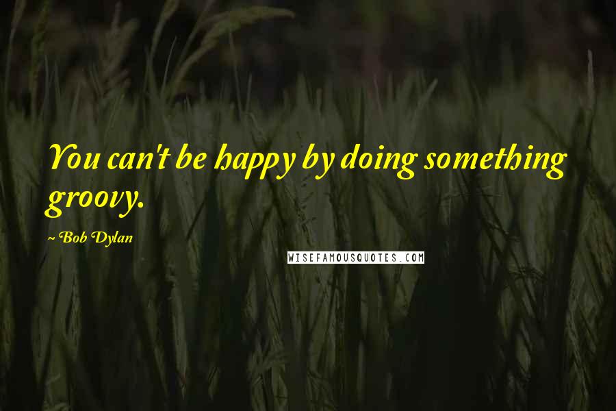 Bob Dylan Quotes: You can't be happy by doing something groovy.