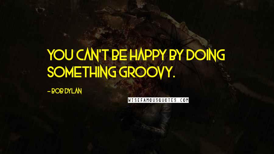 Bob Dylan Quotes: You can't be happy by doing something groovy.