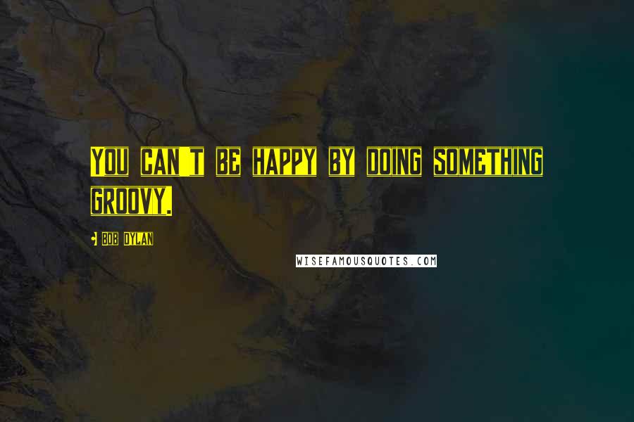 Bob Dylan Quotes: You can't be happy by doing something groovy.