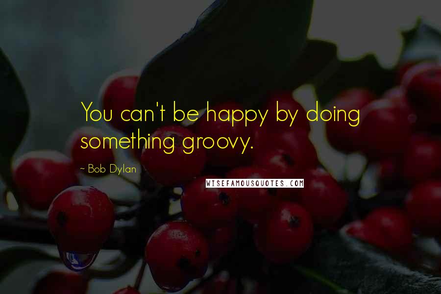 Bob Dylan Quotes: You can't be happy by doing something groovy.