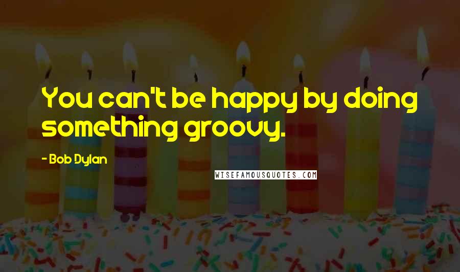 Bob Dylan Quotes: You can't be happy by doing something groovy.