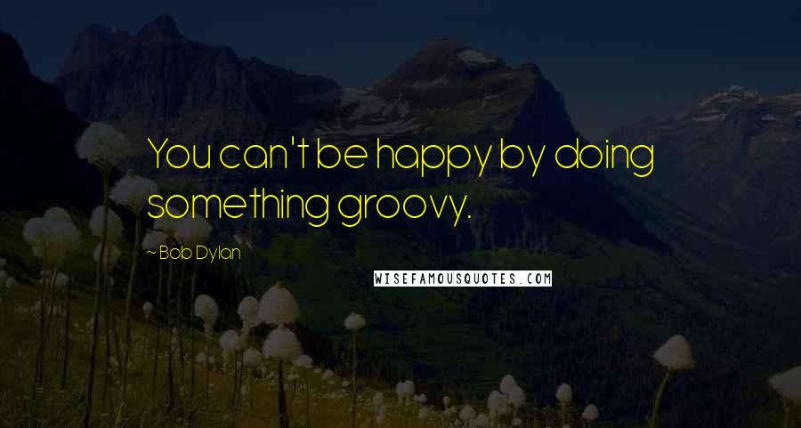 Bob Dylan Quotes: You can't be happy by doing something groovy.