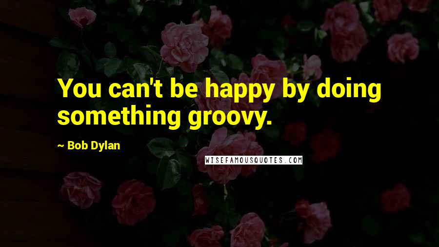 Bob Dylan Quotes: You can't be happy by doing something groovy.