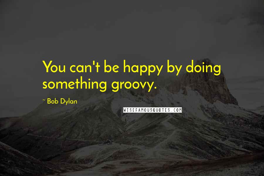 Bob Dylan Quotes: You can't be happy by doing something groovy.