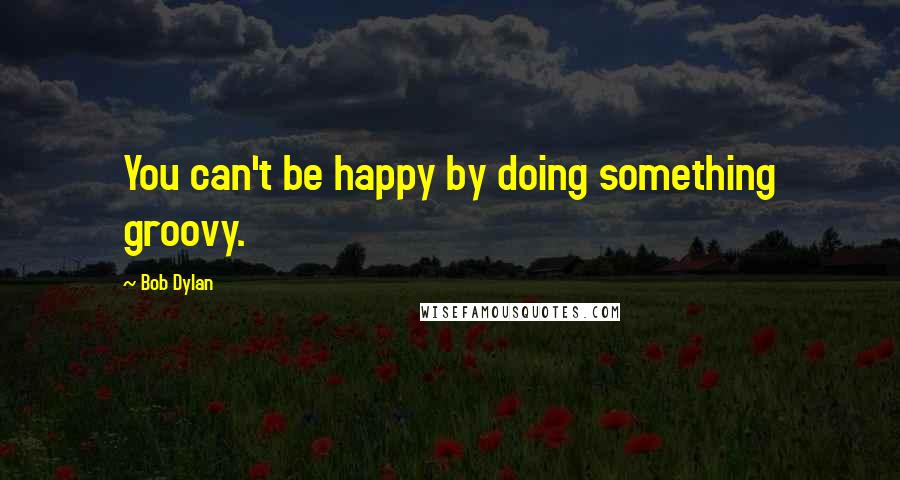 Bob Dylan Quotes: You can't be happy by doing something groovy.