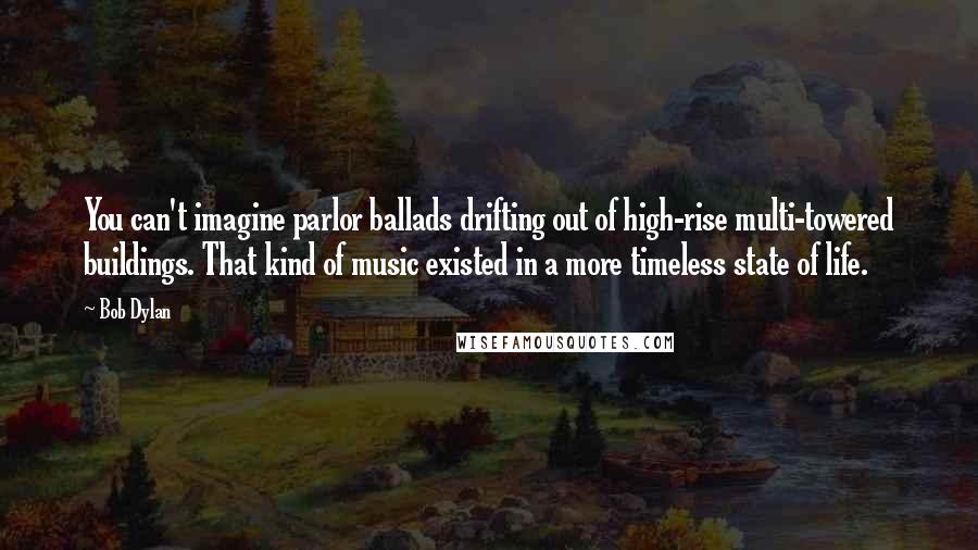 Bob Dylan Quotes: You can't imagine parlor ballads drifting out of high-rise multi-towered buildings. That kind of music existed in a more timeless state of life.