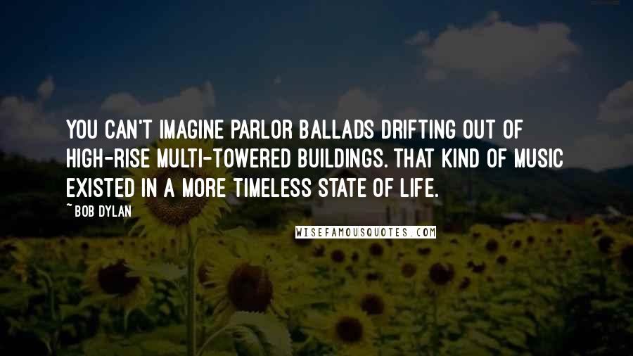 Bob Dylan Quotes: You can't imagine parlor ballads drifting out of high-rise multi-towered buildings. That kind of music existed in a more timeless state of life.