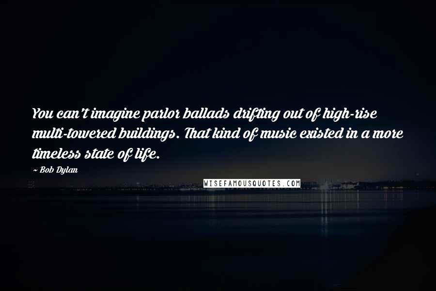 Bob Dylan Quotes: You can't imagine parlor ballads drifting out of high-rise multi-towered buildings. That kind of music existed in a more timeless state of life.