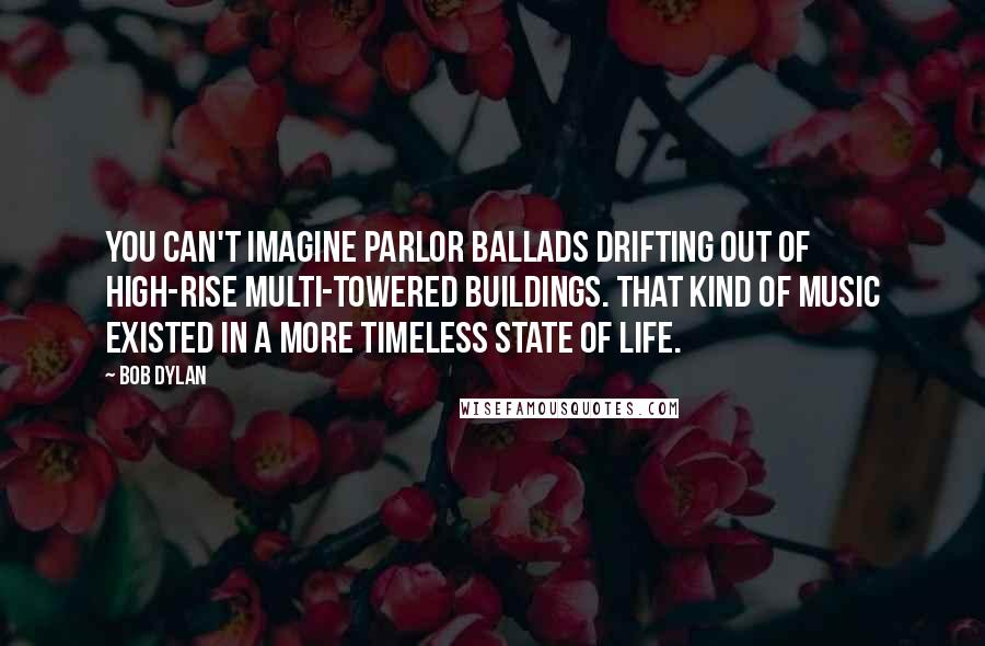 Bob Dylan Quotes: You can't imagine parlor ballads drifting out of high-rise multi-towered buildings. That kind of music existed in a more timeless state of life.