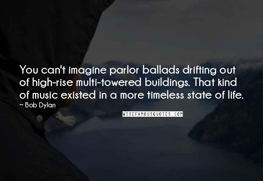 Bob Dylan Quotes: You can't imagine parlor ballads drifting out of high-rise multi-towered buildings. That kind of music existed in a more timeless state of life.