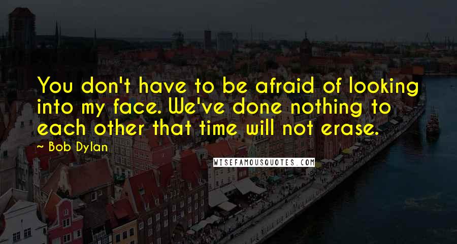 Bob Dylan Quotes: You don't have to be afraid of looking into my face. We've done nothing to each other that time will not erase.