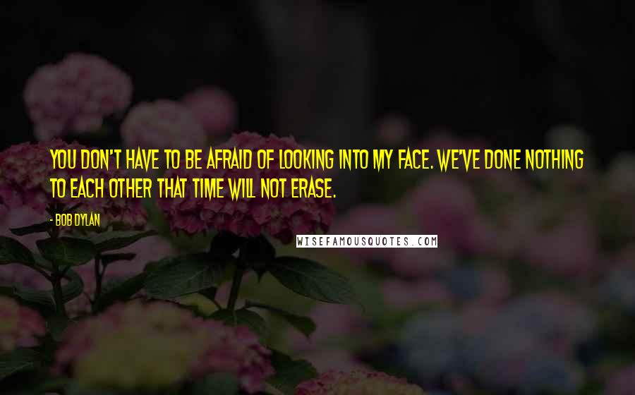 Bob Dylan Quotes: You don't have to be afraid of looking into my face. We've done nothing to each other that time will not erase.