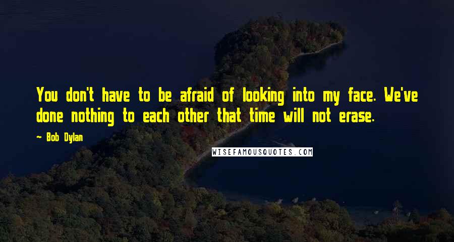 Bob Dylan Quotes: You don't have to be afraid of looking into my face. We've done nothing to each other that time will not erase.