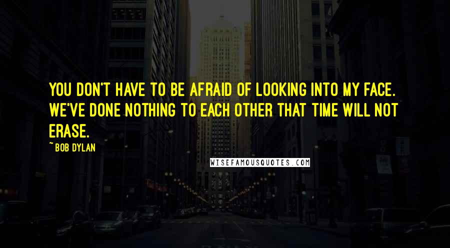 Bob Dylan Quotes: You don't have to be afraid of looking into my face. We've done nothing to each other that time will not erase.