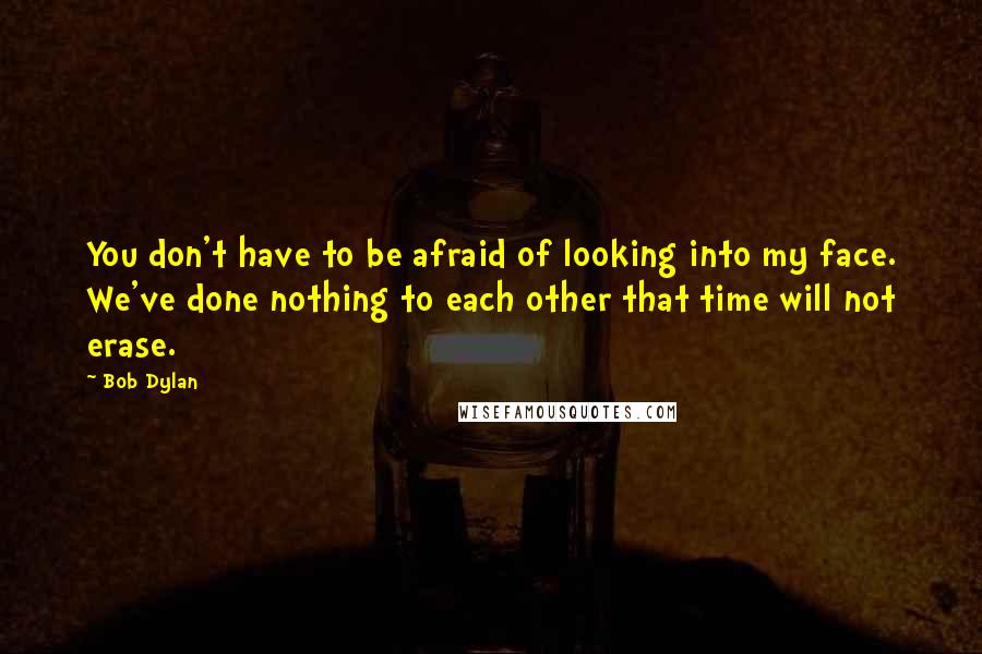 Bob Dylan Quotes: You don't have to be afraid of looking into my face. We've done nothing to each other that time will not erase.