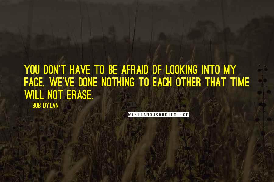 Bob Dylan Quotes: You don't have to be afraid of looking into my face. We've done nothing to each other that time will not erase.