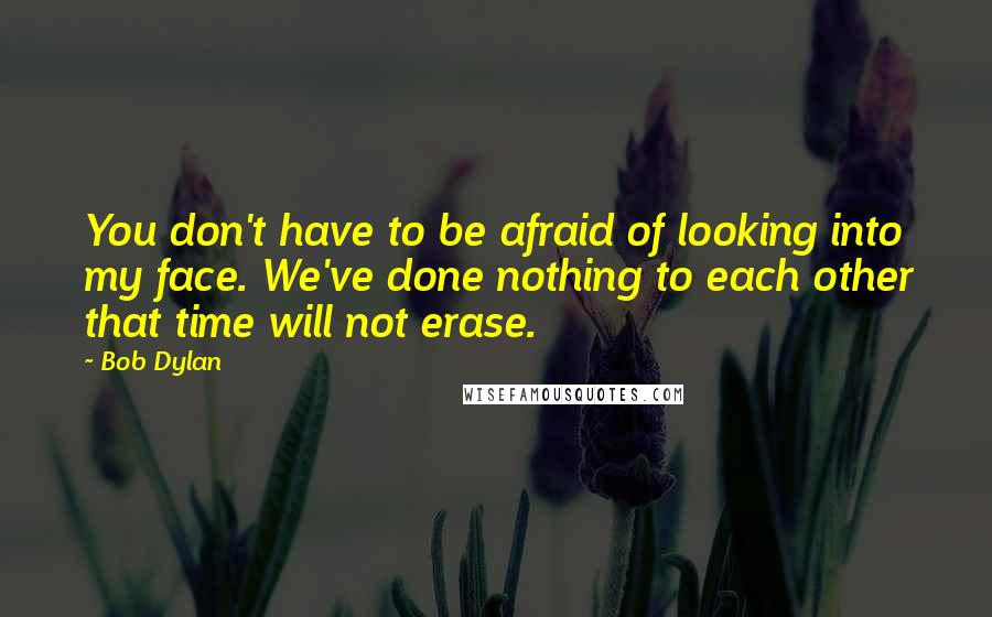 Bob Dylan Quotes: You don't have to be afraid of looking into my face. We've done nothing to each other that time will not erase.