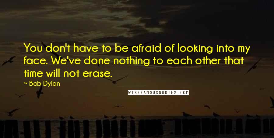 Bob Dylan Quotes: You don't have to be afraid of looking into my face. We've done nothing to each other that time will not erase.