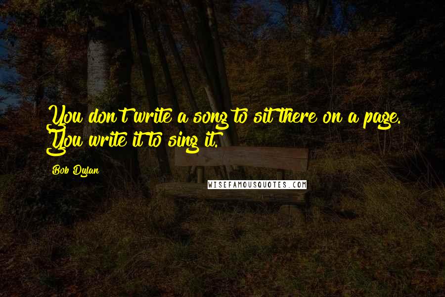 Bob Dylan Quotes: You don't write a song to sit there on a page. You write it to sing it.