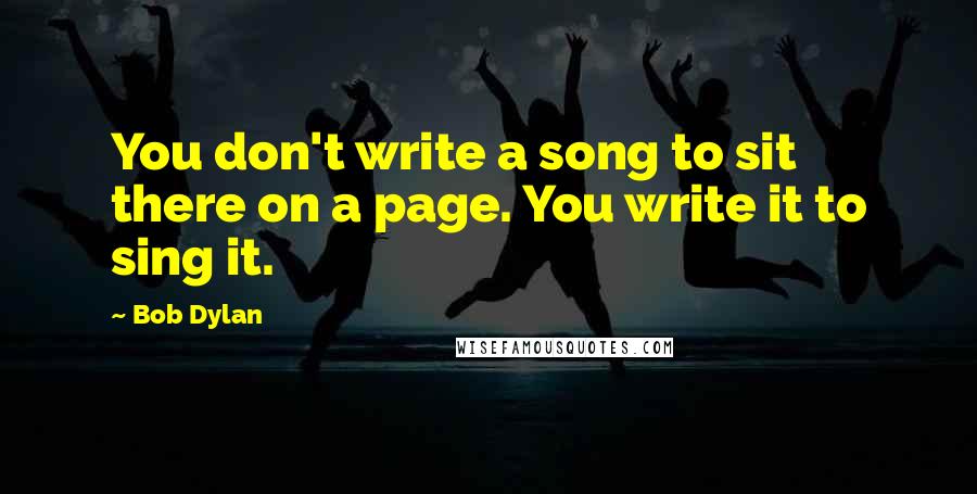 Bob Dylan Quotes: You don't write a song to sit there on a page. You write it to sing it.