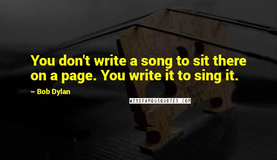 Bob Dylan Quotes: You don't write a song to sit there on a page. You write it to sing it.