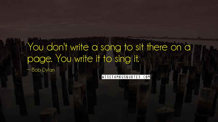 Bob Dylan Quotes: You don't write a song to sit there on a page. You write it to sing it.