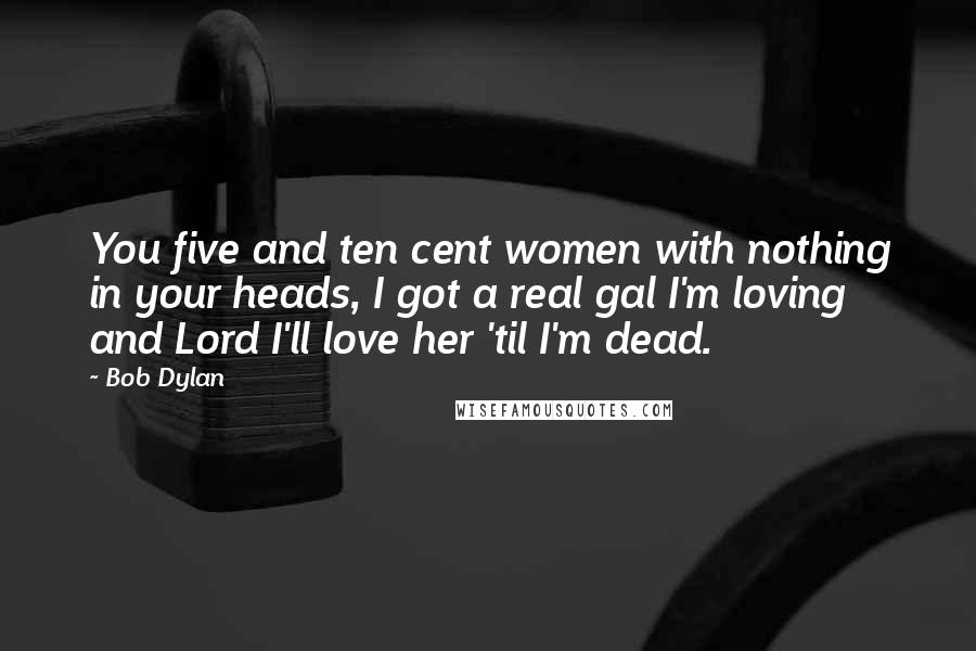Bob Dylan Quotes: You five and ten cent women with nothing in your heads, I got a real gal I'm loving and Lord I'll love her 'til I'm dead.