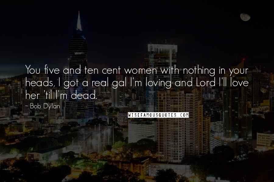 Bob Dylan Quotes: You five and ten cent women with nothing in your heads, I got a real gal I'm loving and Lord I'll love her 'til I'm dead.