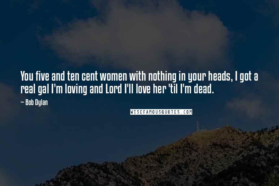 Bob Dylan Quotes: You five and ten cent women with nothing in your heads, I got a real gal I'm loving and Lord I'll love her 'til I'm dead.