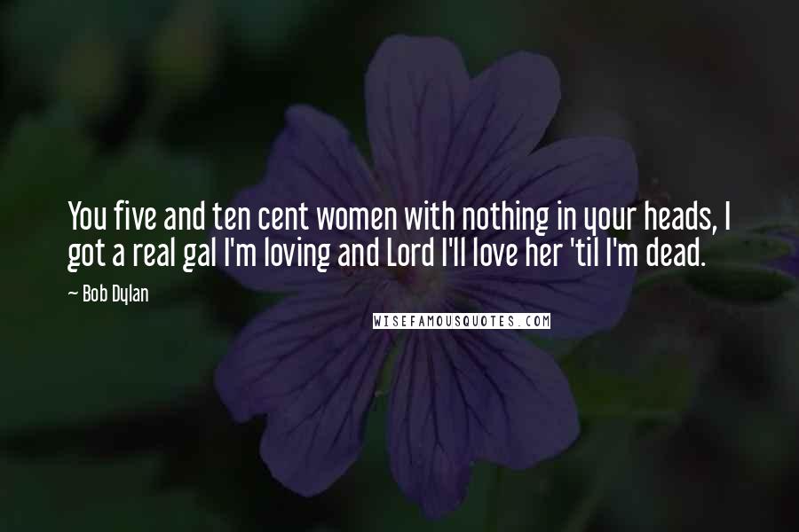 Bob Dylan Quotes: You five and ten cent women with nothing in your heads, I got a real gal I'm loving and Lord I'll love her 'til I'm dead.