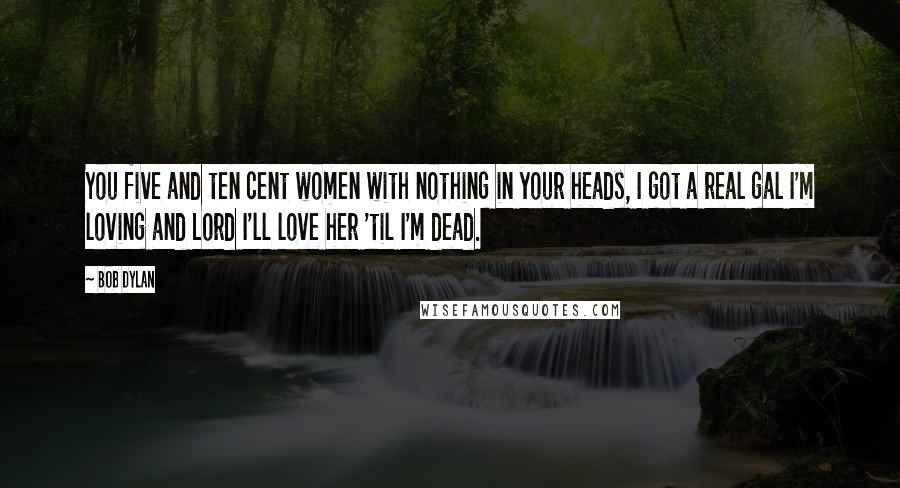 Bob Dylan Quotes: You five and ten cent women with nothing in your heads, I got a real gal I'm loving and Lord I'll love her 'til I'm dead.