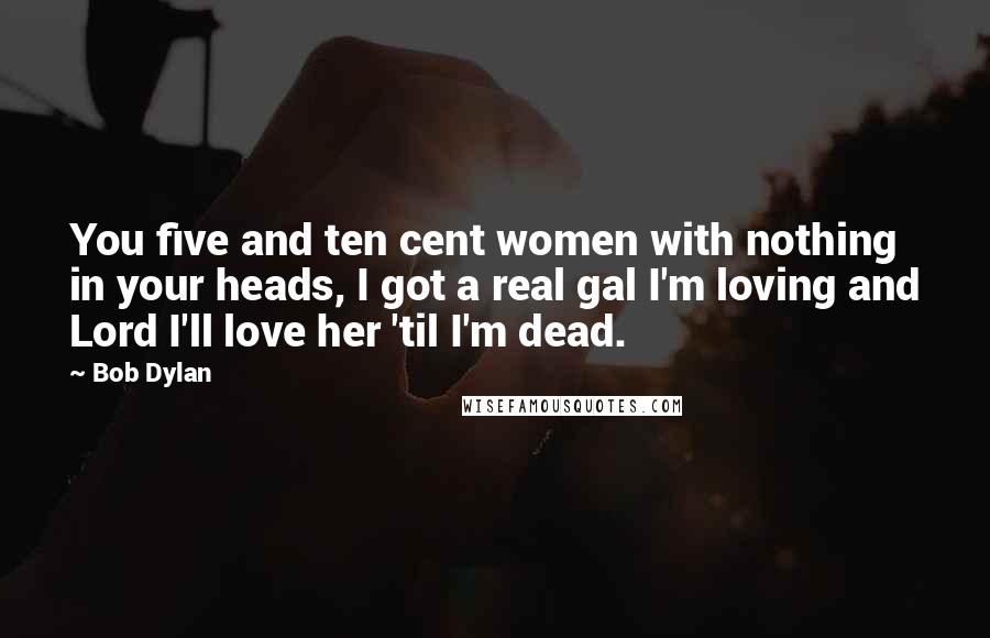 Bob Dylan Quotes: You five and ten cent women with nothing in your heads, I got a real gal I'm loving and Lord I'll love her 'til I'm dead.