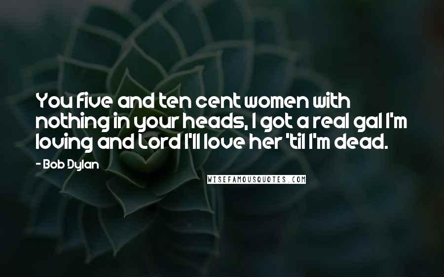 Bob Dylan Quotes: You five and ten cent women with nothing in your heads, I got a real gal I'm loving and Lord I'll love her 'til I'm dead.