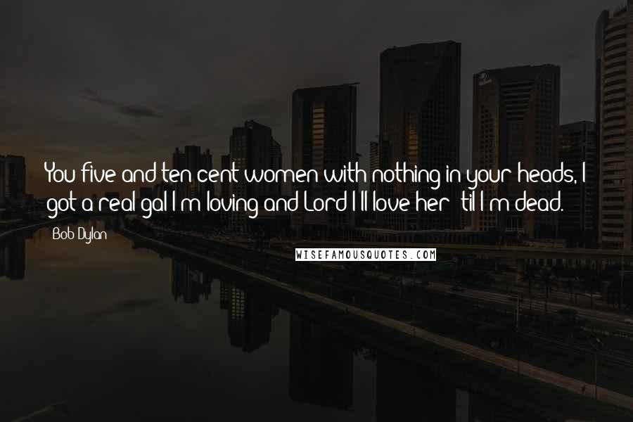 Bob Dylan Quotes: You five and ten cent women with nothing in your heads, I got a real gal I'm loving and Lord I'll love her 'til I'm dead.