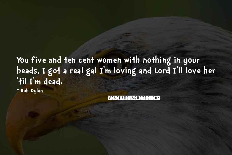 Bob Dylan Quotes: You five and ten cent women with nothing in your heads, I got a real gal I'm loving and Lord I'll love her 'til I'm dead.