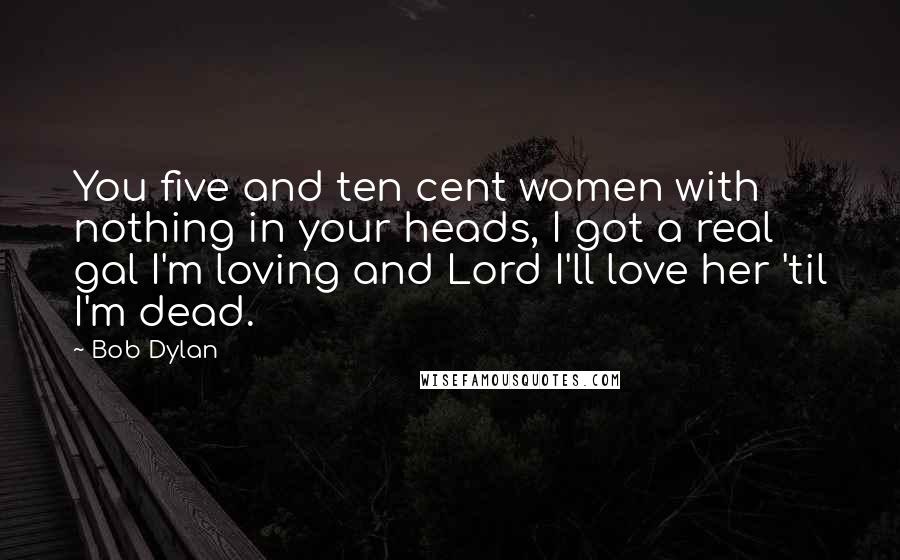 Bob Dylan Quotes: You five and ten cent women with nothing in your heads, I got a real gal I'm loving and Lord I'll love her 'til I'm dead.