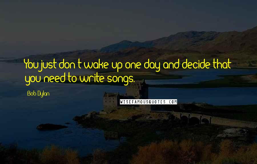 Bob Dylan Quotes: You just don't wake up one day and decide that you need to write songs.