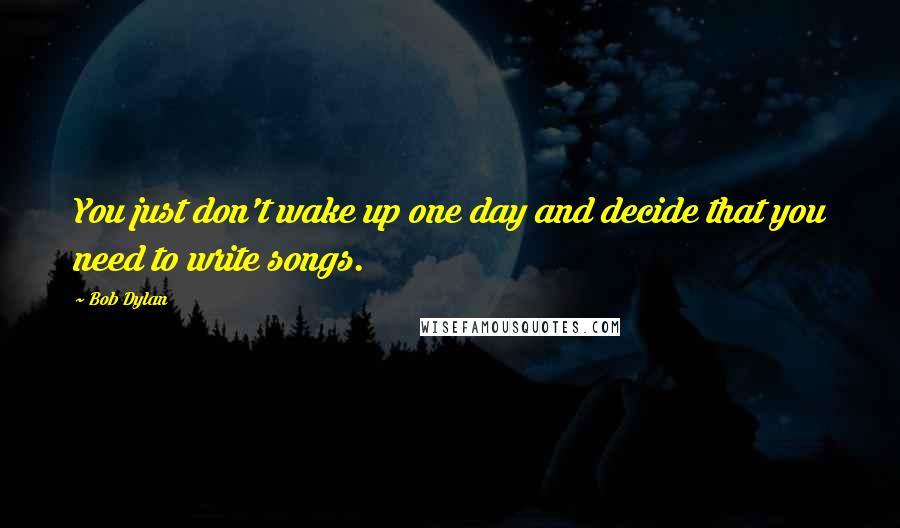 Bob Dylan Quotes: You just don't wake up one day and decide that you need to write songs.