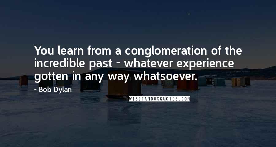 Bob Dylan Quotes: You learn from a conglomeration of the incredible past - whatever experience gotten in any way whatsoever.