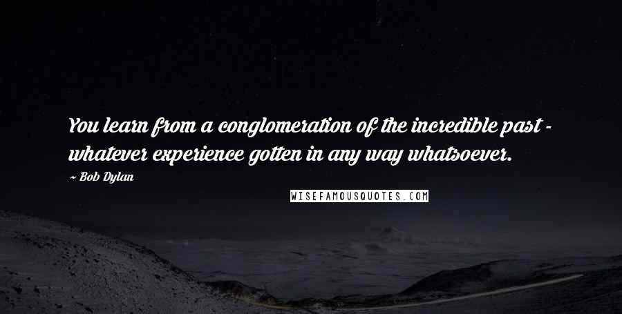 Bob Dylan Quotes: You learn from a conglomeration of the incredible past - whatever experience gotten in any way whatsoever.