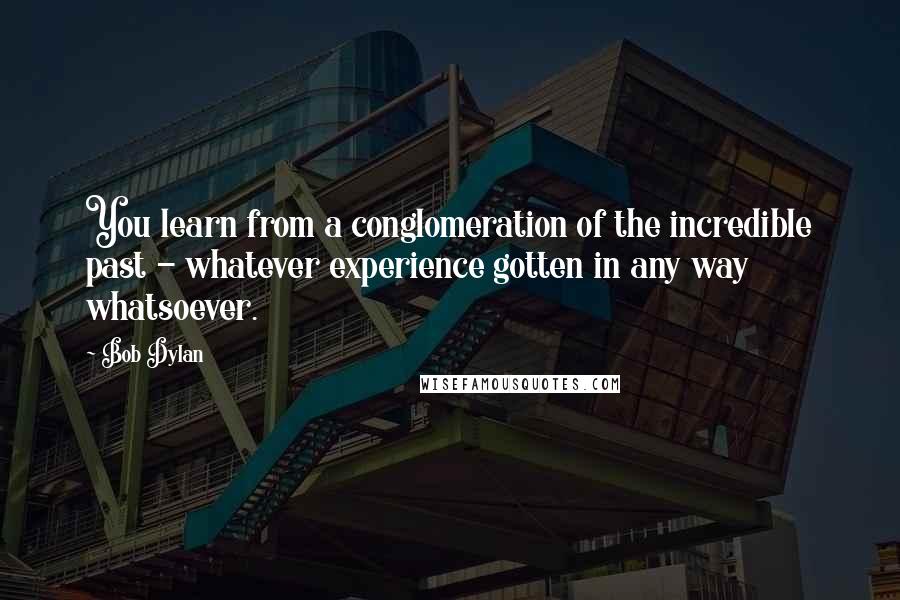 Bob Dylan Quotes: You learn from a conglomeration of the incredible past - whatever experience gotten in any way whatsoever.